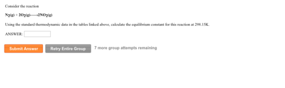 Consider the reaction Using the standard thermodynamic data in the tables linked above, calculate the equilibrium constant for this reaction at 298.15K ANSWER Submit Answer Retry Entire Group 7 more group attempts remaining