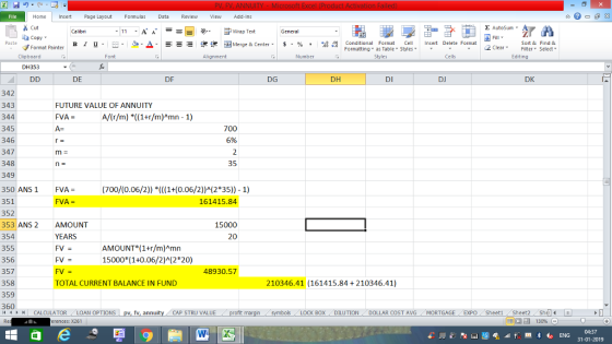 Home nert Page Layout Formulas Data Review View dd-Ins Cut Σ AutoSum Wrap Text General ta copy ▼ в 1 프 . Ej-., Δ. : rーー 逻锂函Merge & Center. $, % , 弼,8 C Paste Conditional Format CeInsert Delete Format Formatting, as Table w styles. ▼ ㆆ ▼ Sort &Find & 2 ClearFe Select Edting Format Painter Clipboard Font Alignment Number Styles Cells DH353 DE DF DG DH DI DJ DK 342 343 344 345 346 347 348 349 350 ANS1 FVA- 351 352 353 ANS 2 AMOUNT 354 355 356 357 358 359 360 FUTURE VALUE OF ANNUITY FVA - A- A/(r/m) *((1+r/m)Amn -1) 700 6% 35 (700/(0.06/2)) *((1+(0.06/2))A(2*35)) -1) 161415.84 15000 YEARS 20 AMOUNT*(1+r/m)Amn 15000 (1+0.06/2)A(2*20) FV= FV TOTAL CURRENT BALANCE IN FUND 48930.57 210346.41 (161415.84+ 210346.41) 11 1 トーCALCULATOR LOAN OPTIONS | pv, fv, annu y i CAP STRU VALUE BOX DILUTION DOLLAR COST AVGMORTGAGE EXPO Sheeti Sheet2 Shel rences: x261 04:37 31-01-2019