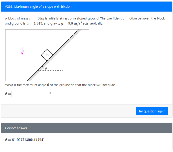 #238. Maximum angle of a slope with friction A block of mass m kgis initialy at rest on a sloped ground. The coefficient of friction between the block and ground is 1.875, and gravity g 9.8 m/s acts vertically. T7n What is the maximum angle θ of the ground so that the block will not slide? Try question again Correct answer 0 61.92751306414704