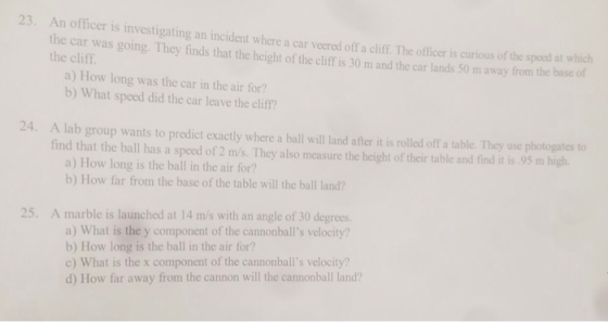 23 An officer is investigating an incident where a car veered off a cliff. The officer is curious of the car was going. They finds that the height of the clif is 30 m and the car lands 50 m away fom the the cliff. a) How long was the car in the air for? b) What speed did the car leave the cliff? 24. A lab group wants to predict exactly where a ball will land after it is rolled off a table. They use photogatesto find that the ball has a speed of 2 m/s. They also measure the height of their table and find it is 95 m high a) How long is the ball in the air for? b) How far from the base of the table will the ball land? 25. A marble is launched at 14 m/s with an angle of 30 degrees a) What is the y component of the cannonballs velocity? b) How long is the ball in the air for? c) What is the x component of the cannonballs velocity? d) How far away from the cannon will the cannonball land?