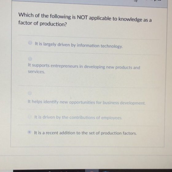 Which of the following is NOT applicable to knowledge as a factor of production? It is largely driven by information technology. It supports entrepreneurs in developing new products and services It helps identify new opportunities for business development. It is driven by the contributions of employees It is a recent addition to the set of production factors.