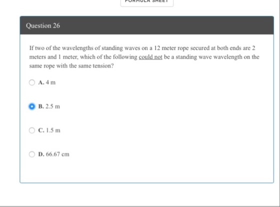 Question 26 If two of the wavelengths of standing waves on a 12 meter rope secured at both ends are 2 meters and 1 meter, which of the following could not be a standing wave wavelength on the same rope with the same tension? OA.4m O B. 2.5m O C. 1.5 m D. 66.67 cm