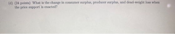 (a) (24 points) What is the change in consumer surplus, producer surplus, and dead-weight loss when the price support is enac