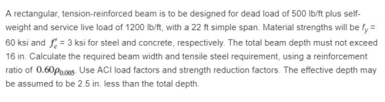 A rectangular, tension-reinforced beam is to be designed for dead load of 500 Ib/ft plus self weight and service live load of