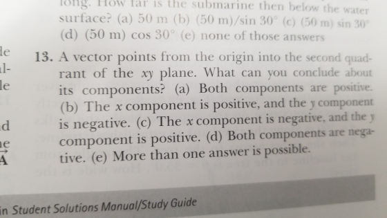 ng How lar is the submarine then below the water surface? (a) 50 m (b) (50 m)/sin 30° (c) (50 m) sin 30。 (d) (50 m) cos 30° (e) none of those answers e13. A vector points from the origin into the second quad- l- rant of the xy plane. What can you conclude about its components? (a) Both components are positive. (b) The x component is positive, and the y component is negative. (c) The x component is negative, and the y component is positive. (d) Both components are nega- tive. (e) More than one answer is possible. le in Student Solutions Manual/Study Guide