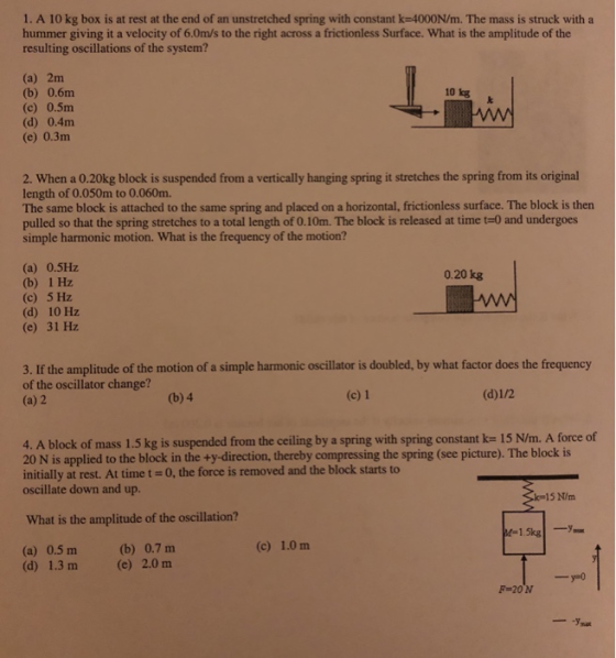 1. A 10 kg box is at rest at the end of an unstretched spring with constant k-4000N/m. The mass is struck with a hummer giving it a velocity of 6.0m/s to the right across a frictionless Surface. What is the amplitude of the resulting oscillations of the system? (a) 2m (b) 0.6m (c) 0.5m (d) 0.4m (e) 0.3m 10 kg 2. When a 0.20kg block is suspended from a vertically hanging spring it stretches the spring from its original length of 0.050m to 0.060m. The same block is attached to the same spring and placed on a horizontal, frictionless surface. The block is then pulled so that the spring stretches to a total length of 0.10m. The block is released at time t-0 and undergoes simple harmonic motion. What is the frequency of the motion? (a) 0.5Hz (b) 1 Hz (c) 5 Hz (d) 10 Hz (e) 31 Hz 0.20 kg 3. If the amplitude of the motion of a simple harmonic oscillator is doubled, by what factor does the frequency of the oscillator change? (a) 2 (b) 4 (c) 1 4. A block of mass 1.5 kg is suspended from the ceiling by a spring with spring constant k- 15 N/m. A force of 20 N is applied to the block in the +y-direction, thereby compressing the spring (see picture). The block is initially at rest. At time t 0, the force is removed and the block starts to oscillate down and up. 15 N/m What is the amplitude of the oscillation? (c) 1.0 m (a) 0.5m (d) 1.3 m (b) 0.7 m (e) 2.0 m F 20 N