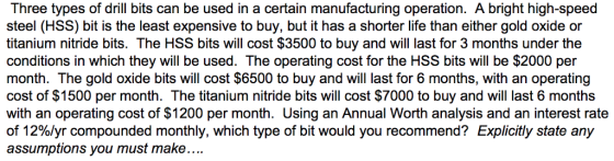 Three types of drill bits can be used in a certain manufacturing operation. A bright high-speed steel (HSS) bit is the least expensive to buy, but it has a shorter life than either gold oxide or titanium nitride bits. The HSS bits will cost $3500 to buy and will last for 3 months under the conditions in which they will be used. The operating cost for the HSS bits will be $2000 per month. The gold oxide bits will cost $6500 to buy and will last for 6 months, with an operating cost of $1500 per month. The titanium nitride bits will cost $7000 to buy and will last 6 months with an operating cost of $1200 per month. Using an Annual Worth analysis and an interest rate of 12%/yr compounded monthly, which type of bit would you recommend? Explicitly state any assumptions you must make.