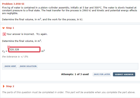 Problem 3.050 SI Five kg of water is contained in a piston-cylinder assembly, initially at 5 bar and 500°C. The water is slowly heated at constant pressure to a final state. The heat transfer for the process is 2960 kJ and kinetic and potential energy effects are negligible. Determine the final volume, in m3, and the work for the process, in k. Step X Your answer is incorrect. Try again. Determine the final volume, in m3 v, = 1320.328 m3 the tolerance is +/-5% SHOW HIT SHOW SOLUTION Attempts: 1 of 3 used SAVE FOR LATER SUBMIT ANSWER Step 2 The parts of this question must be completed in order. This part will be available when you complete the part above.
