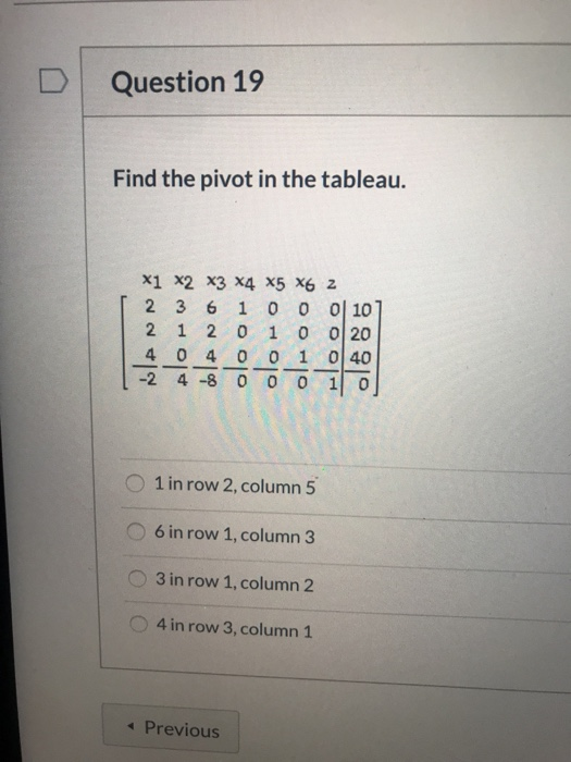 Question 19 Find the pivot in the tableau. X1 X2 X3 X4 X5 X6 Z 2 3 6 1 0 0 0 101 2 1 2 0 1 0 0 20 4 0 4 0 0 1 040 -24 -8 0 0