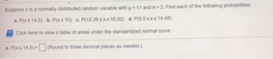 2. Find each of the following probabilities. Suppose x is a normally distributed random variable with-11 and ơ a. P(x2 14.5) b. P(xs 10) c.P/12.26sxs 16.02) d. P(5.5sxs14.48) Click here to view a table of areas under the standardized normal curve. a. P/xz 14.5)-(Round to three decimal places as needed.)