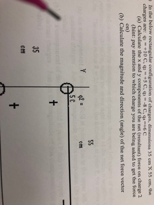In the below rectangular configuration of charges, dimensions 35 cm X 55 cm, the charges are: qi+10 C, q2 +5 C, q3- -8 C, q4 +6 C (a) Calculate the x and y components of the net (resultant) force on charge 2 (hint: pay attention to which charge you are being asked to get the force on) (b) Calculate the magnitude and direction (angle) of the net force vector q2 5 C Cm 35 Cm