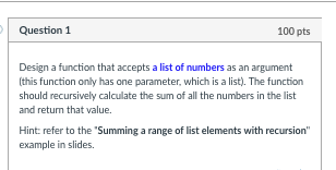 Question 1 100 pts Design a function that accepts a list of numbers as an argument (this function only has one parameter, which is a list). The function should recursively calculate the sum of all the numbers in the list and return that value. Hint: refer to the Summing a range of list elements with recursion example in slides.