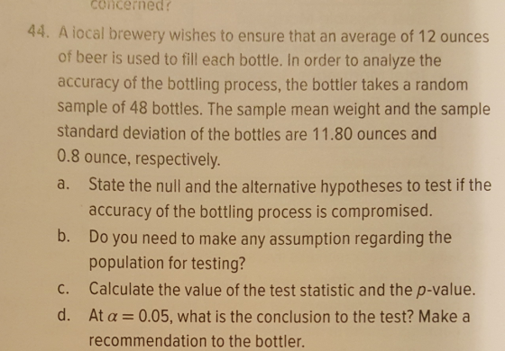 concerned 44. A iocal brewery wishes to ensure that an average of 12 ounces of beer is used to fill each bottle. In order to analyze the accuracy of the bottling process, the bottler takes a random sample of 48 bottles. The sample mean weight and the sample standard deviation of the bottles are 11.80 ounces and 0.8 ounce, respectively a. State the null and the alternative hypotheses to test if the accuracy of the bottling process is compromised b. Do you need to make any assumption regarding the population for testing? c. Calculate the value of the test statistic and the p-value. d. At a 0.05, what is the conclusion to the test? Make a recommendation to the bottler.