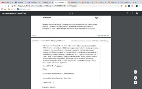 ← → AppNew TabMyth Exam 1 Stud.. Canvas Assignment #1 Preview (1).pdf C D File l file:///Users/SamKLee/Downloads/Canvas%20Assignment%20%231%20Preview%20(1).pdf 9 12 Question 8 Many companies now use text messaging on cell phones as a means of marketing their products. One way to do this is to send a redeemable discount coupon (called an m-coupon) via a text. The redemption rate of m-coupons-the proportion of coupons Quiz: Canvas Assignmen1 # 1 Sial 3500 Spring 2019 Section 8 hitps:missouri.instructure.com/courscs/19613Vquizzes/98921take?pr redeemed--was the subject of an article in the Journal of Marketing Research (October 2015). In a two-year study, over 8,000 mall shoppers participated by signing up to receive m-coupons. The researchers were interested in comparing the redemption rates of m-coupons for different products. In a sample of 2,447 m-coupons for products sold at a milkshake store, 79 were redeemed; in a sample of 6,619 m-coupons for products sold at a donut store, 72 were redeemed.Based on the sample data, is there sufficient evidence to conclude that there is a significant difference in the true proportion of redeemed m-coupons (redemption rates) for these two products? Use the Minitab output shown below and the 0.05 level of significance. Test and Cl for Two Proportions Method pi proportion where Sample 1 Milkshake Event : proportion where Sample 2 Donut Event Difference: pi Pz Descriptive Statistics