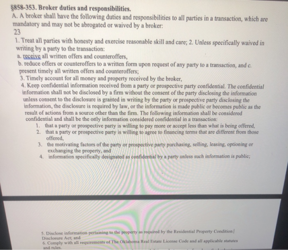 $858-353. Broker duties and responsibilities. A. A broker shall have the following duties and responsibilities to all parties in a transaction, which are mandatory and may not be abrogated or waived by a broker: 23 1. Treat all parties with honesty and exercise reasonable skill and care; 2. Unless specifically waived in writing by a party to the transaction: a. teceive all written offers and counteroffers, b. reduce offers or counteroffers to a written form upon request of any party to a transaction, and c. present timely all written offers and counteroffers; 3. Timely account for all money and property received by the broker, 4. Keep confidential information received from a party or prospective party confidential. The confidential information shall not be disclosed by a firm without the consent of the party disclosing the information unless consent to the disclosure is granted in writing by the party or prospective party disclosing the information, the disclosure is required by law, or the information is made public or becomes public as the result of actions from a source other than the firm. The following information shall be considered confidential and shall be the only information considered confidential in a transaction: 1. 2. that a party or prospective party is willing to agree to financing terms that are different from those 3. the motivating factors of the party or prospective party purchasing, selling, leasing, optioning or 4. information specifically designated as confidential by a party unless such information is public; that a party or prospective party is willing to pay more or accept less than what is being offered, offered exchanging the property, and 5. Disclose information pertaining to the property as required by the Residential Property Condition/ Disclosure Act; and 6. Comply with all requirements of The Oklahoma Real Estate License Code and all applicable statutes and rules.