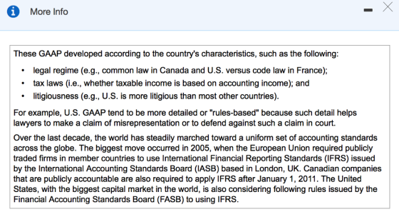 More Info These GAAP developed according to the countrys characteristics, such as the following legal regime (e.g., common law in Canada and U.S. versus code law in France); tax laws (i.e., whether taxable income is based on accounting income); and litigiousness (e.g., U.S. is more litigious than most other countries) For example, U.S. GAAP tend to be more detailed or rules-based because such detail helps lawyers to make a claim of misrepresentation or to defend against such a claim in court. Over the last decade, the world has steadily marched toward a uniform set of accounting standards across the globe. The biggest move occurred in 2005, when the European Union required publicly traded firms in member countries to use International Financial Reporting Standards (IFRS) issued by the International Accounting Standards Board (IASB) based in London, UK. Canadian companies that are publicly accountable are also required to apply IFRS after January 1, 2011. The United States, with the biggest capital market in the world, is also considering following rules issued by the Financial Accounting Standards Board (FASB) to using IFRS.