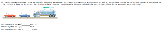 Two identical 1350-kg automobiles A and B are at rest with their brakes released when B is struck by a 5500-kg truck C which is moving to the left at 8 km/h. A second collision then occurs when B strikes A. Assuming the first collision is perfectly plastic and the second collision is perfectly elastic, determine the velocities of the three vehicles just after the second collision. (Round the final answers to two decimal places.) - 8 km The velocity of car A is The velocty of car B Is vB The velocity of truck Cis vckmh km/hr km/hr-. km/hr