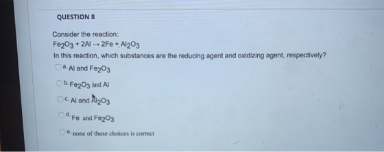 QUESTION 8 Consider the reaction: Fe2O3 + 2AI 2Fe + Al2O3 In this reaction, which substances are the reducing agent and oxidi