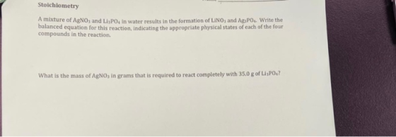 Stoichiometry A mixture of AgNO3 and LisPO, in water results in the formation of LINO, and Ag,PO. Write the balanced equation