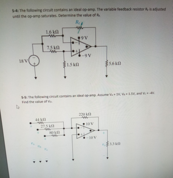 5-4: The following circuit contains an ideal op-amp. The variable feedback resistor Re is adjusted until the op-amp saturates. Determine the value of R Re 1.6 kΩ 9 V 7.5 kΩ 9 V 18 V 1.5 kΩ 5-5: The following circuit contains an ideal op-amp. Assume Va = 1V, VB-1.5V, and Vc =-4V. Find the value of Vo. 220 kΩ 44 kΩ 10 V + 27.5 kΩ 80 k2 10 V 0a D)