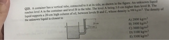 Q25. A container has a vertical tube, connected to it at its side, as shown in the figure. An unknown liquid reaches level A in the container and level B in the tube. The level A being 5.0 em higher than level B. The liquid supports a 20-cm high column of oil, between levels B and C, whose density is 900 kg/m3. The density of the unknown liquid is closest to A) 2800 kg/m B) 3900 kg/m C) 3600 kg/m D) 3100 kg/m E) 3300 kg/m 20 cm 150cm