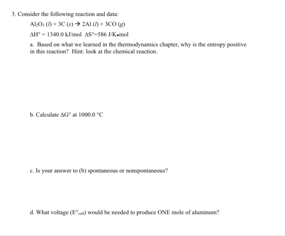 3. Consider the following reaction and data: Al2O3 (1) + 3C (s) → 2A1 (1) + 3CO (g) AH° = 1340.0 kJ/mol AS9=586 J/K.mol a. Ba
