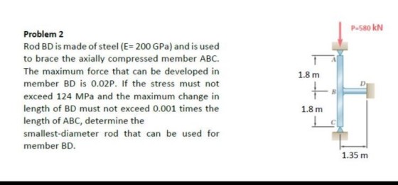P-580 kN Problem 2 Rod BD is made of steel (E 200 GPa) and is used to brace the axially compressed member ABC. The maximum force that can be developed in member BD is 0.02P. If the stress must not exceed 124 MPa and the maximum change in length of BD must not exceed 0.001 times the length of ABC, determine the smallest-diameter rod that can be used for member BD 1.8 m 1.8 m 1.35 m