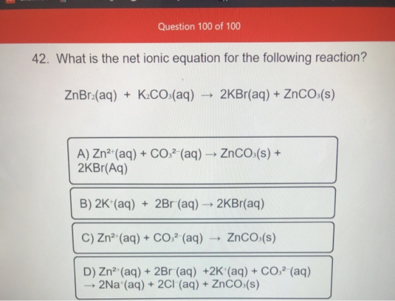 Question 100 of 100 42. What is the net ionic equation for the following reaction? ZnBr2(aq) + K2CO3(aq) 2KBr(aq) + ZnCO3(s)