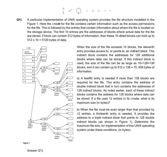 Q1) A particular implementation of UNIX operating system provides the file structure modelled in the Figure 1. Here the i-node for the file contains certain information such as the access permissions for the file. This is followed by the entries that contain information about where the file is located on the storage device. The first 10 entries are the addresses of blocks where actual data for the file are stored. If block can contain 512 bytes of information, then these 10 direct blocks can hold up to 512 x 10-5120 bytes of data When the size of the file exceeds 10 blocks, the eleventh entry provides access to, or points to, an indirect block. This indirect block contains the addresses for 128 additional blocks where data can be stored. If this indirect block is used, the size of the file can be as large as 10+128 138 blocks, and it can contain up to 512 x 13870, 656 bytes of Various Blocks 128 Indirect block information 10 Blocks a) A twelfth entry is needed if more than 138 blocks are required for the file. This entry contains the address df double indirect block that in turn contains the addresses of 128 indirect blocks. As noted earlier, each of these indirect blocks contains the address for 128 blocks where data can be stored. If a file uses 12 entries in its i-node, what is its 12 13 128 128 128 128 block blocks maximum size (in bytes)? 128 b) When the file must be even larger than that provided by 12 entries, a thirteenth entry is needed. It provides the address to a triple indirect block that points to 128 double indirect blocks (as shown in Figure 1). Determine the maximum file size, for implementation of this UNIX operating 128 128 Triple 128 128 system under these conditions, (in bytes) 128 Figure 1 Answer Q1)