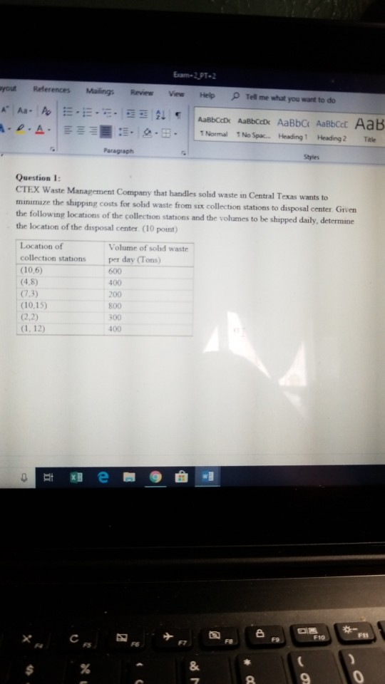 Exam-2.PT2 References Mailings Review ViewHelp Tel me what you want to do yout . ρ .A-: . 오·田·|||Normal 1No Spa. Heading 1 Heading 2 Title Question 1: CTEX Waste Management Company that handles solhd waste in Central Texas wants to minimuze the shipping costs for sold waste from six collection stations to disposal center Griven the following locations of the collection stations and the volumes to be shipped daily determine the location of the disposal center (10 pont Location of Volume of solid waste collection stations per day (Tons) (10,6) (4,8) (7,3) 10,15) 2,2) 600 400 200 800 300 400 F10 9
