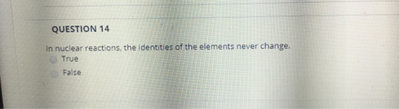 QUESTION 14 In nuclear reactions, the identities of the elements never change. True False