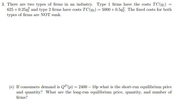 3. There are two types of firms in an industry. Type 1 firms have the costs TC() 91) 6250.25i and type 2 firms have costs TC(92) 500052. The fixed costs for both types of firms are NOT sunk (e) If consumers demand is Q(p) 2400 10p what is the short-run equilibrium price and quantity? What are the long-run equilibrium price, quantity, and number of firms?