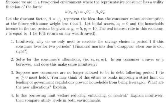 Suppose we are in a two-period environment where the representative consumer has a utilit;y function of the form: Let the discount factor, β , represent the idea that the consumer values consumption at the future with some weight less than 1. Let initial assets, a 0 and the households income in the two periods be given as y,-5, y,-10. The real interest rate in this economy, r is equal to .1 (ie 10% return on any wealth saved). 1. Intuitively, why do we only need to consider the savings choice in period if this consumer lives for two periods? (Financial markets dont disappear when one is old, right?) 2. Solve for the consumers allocations, (ie, ci, c2, a1). Is our consumer a saver or a borrower, and does this make sense intuitively? 3. Suppose now consumers are no longer allowed to be in debt following period 1 (ie a1 2 0 must hold). You may think of this either as banks imposing a strict limit on lending or government regulations prevent households from being leveraged. What are the new allocations? Explain 4. Is this borrowing limit welfare reducing, enhancing, or neutral? Explain intuitively, then compare utility levels in both environments.
