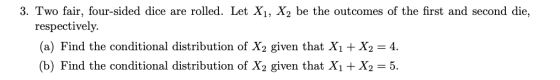 3. Two fair, four-sided dice are rolled. Let X1, X2 be the outcomes of the first and second die, respectively. (a) Find the conditional distribution of X2 given that Xi + X2 = 4. (b) Find the conditional distribution of X2 given that Xi + X2-5.