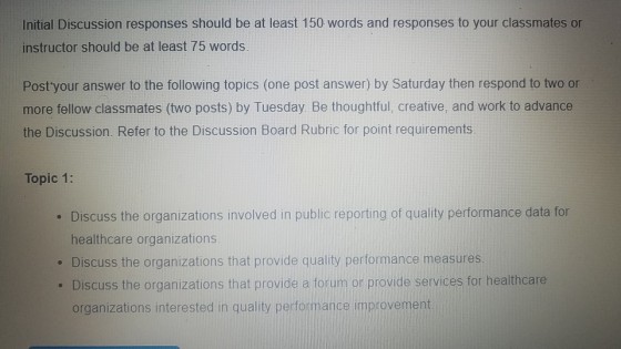 Initial Discussion responses should be at least 150 words and responses to your classmates or instructor should be at least 75 words Post your answer to the following topics (one post answer) by Saturday then respond to two or more fellow classmates (two posts) by Tuesday. Be thoughtful, creative, and work to advance the Discussion. Refer to the Discussion Board Rubric for point requirements Topic 1: Discuss the organizations involved in public reporting of quality performance data for healthcare organizations . Discuss the organizations that provide quality performance measures . Discuss the organizations that provide a forum or provide services for healthcare organizations interested in quality performance improvement