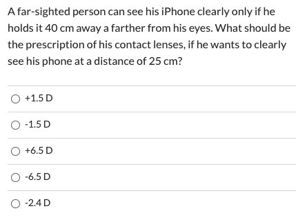 A far-sighted person can see his iPhone clearly only if he holds it 40 cm away a farther from his eyes. What should be the pr