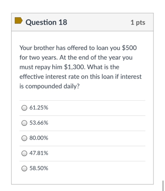 Question 18 1 pts Your brother has offered to loan you $500 for two years. At the end of the year you must repay him $1,300.