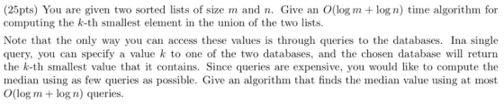 (25pts) You are given two sorted lists of size m and n. Give an O(log m log n) time algorithm for computing the k-th smallest