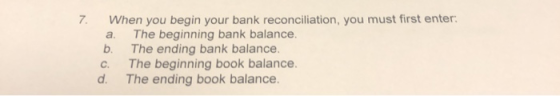 7. When you begin your bank reconciliation, you must first enter: a. The beginning bank balance b. The ending bank balance. c