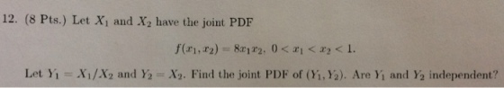 12. (8 Pts.) Let Xi and X2 have the joint PDF Let Yi Xi/X2 and Y2 = Xy. Find the joint PDF of(H.)a). Are Y1 and Y2 independent?