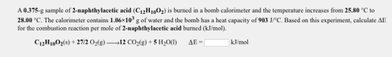 A 0.375-g sample of 2-naphthylacetic acid (C12H1002) is burned in a bomb calorimeter and the temperature increases from 25.80