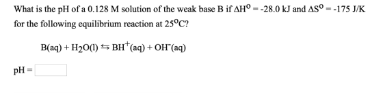 What is the pH of a 0.128 M solution of the weak base B if AH° = -28.0 kJ and AS° = -175 J/K for the following equilibrium re