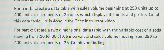 For part b: Create a data table with sales volume beginning at 250 units up to 400 units at increments of 25 units which displays the units and profits. Graph this data table like is done in the Teez instructor video. For part c: Create a two dimensional data table with the variable cost of a soda moving from.10 to.30 at.05 intervals and sales volume moving from 250 to 400 units at increments of 25. Graph you findings.