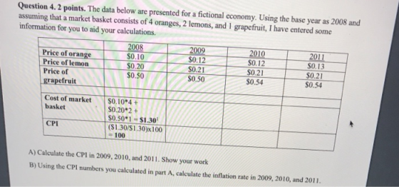 Question 4.2 points. The data below are presented for a fictional economy. Using the base year as 2008 and assuming that a market basket consists of 4 oranges, 2 lemons, and 1 grapefruit, I have entered some information for you to aid your calculations. 2008 0.10 0.20 2009 0.12 $0.21 $0.50 Price of orange S0.13 Price of lemon $0.50 $0.21 $0.54 Price of grapefruit S0.54 Cost of market basket S0.10 4+ $0.20 2+ $0.50*1-$1.30 ($1.30/S1.30)x100 - 100 CPI A) Calculate the CPI in 2009, 2010, and 2011. Show your work B) Using the CPI numbers you calculated in part A, calculate the inflation rate in 2009, 2010, and 2011.
