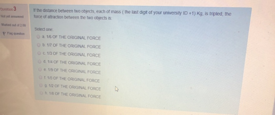 Question 3 If the distance between two objects, each of mass (the last digit of your university ID +1) Kg, is tripled, the fo
