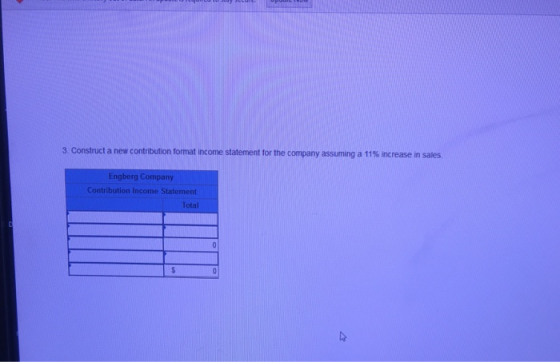 3. Construct a new contribution format income statement for the company assuming a 11% increase in sales. Engberg Company Total
