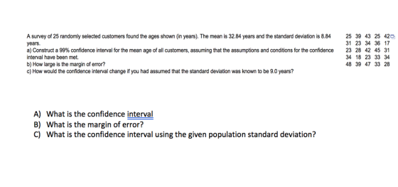 years. A survey of 25 randomly selected customers found the ages shown (in years). The mean is 32.84 years and the standard deviation is 8.84 25 39 43 25 42p a) Construct a 99% confidence interval for the mean age of all customers, assuming that the assumptions and conditions for the confidence 23 28 42 45 31 interval have been met. b) How large is the margin of error? c) How would the confidence interval change if you had assumed that the standard deviation was known to be 9.0 years? 31 23 34 36 17 34 18 23 33 34 48 39 47 33 28 A) What is the confidence interval B) What is the margin of error? C) What is the confidence interval using the given population standard deviation?