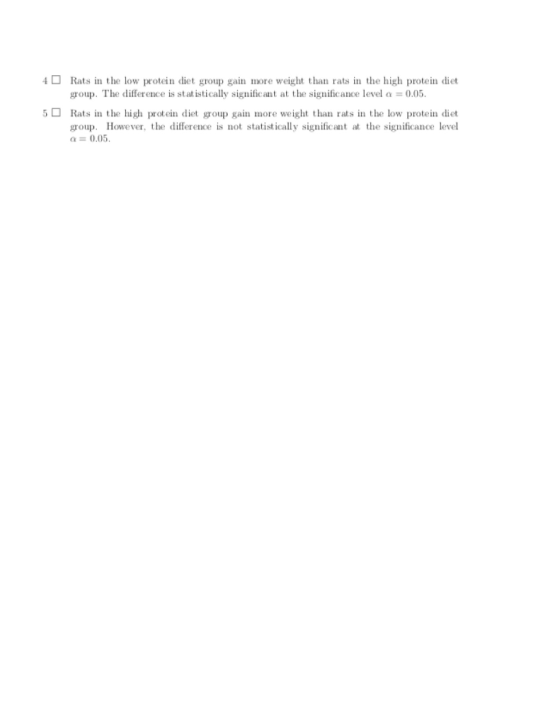 4Rats in the low protein diet group gain more weight than rats in the high protein diet group. The difference is statistically significant at the significance level a = 0.05. 5口Rats in the high protein diet group gain more weight than rats in the low protein diet group. However, the difference is not statistically significant at the significance level