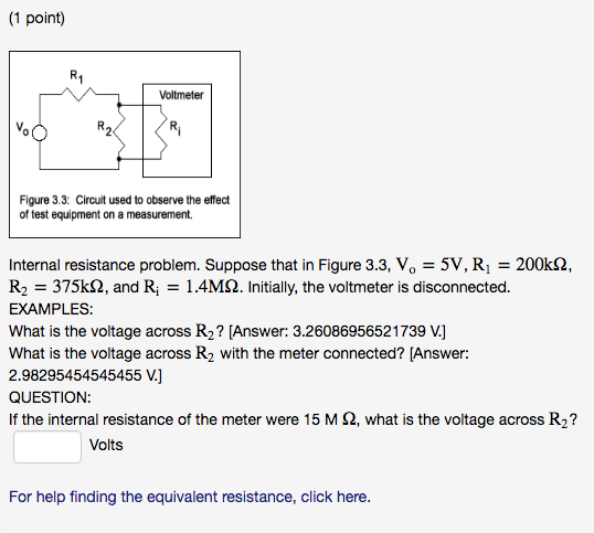 (1 point) Voltmeter Vo Figure 3.3: Circuit used to observe the effect of test equipment on a measurement. Internal resistance problem. Suppose that in Figure 3.3, Vo-5V, R1 = 200kQ, R2 375k2, and R 1.4M2. Initially, the voltmeter is disconnected. What is the voltage across R2? [Answer: 3.26086956521739 V.] what is the votage across R, with the mterconecte? JAnswer 2.98295454545455 V.,] QUESTION If the internal resistance of the meter were 15 M Ω, what is the voltage across R2? Volts For help finding the equivalent resistance, click here.