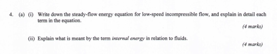 4. (a) (i) Write down the steady-flow energy equation for low-speed incompressible flow, and explain in detail each term in the equation 4 marks) ii) Explain what is meant by the term internal energy in relation to fluids. 4 marks)